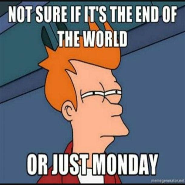 Not sure if it's the end of the world or just Monday.